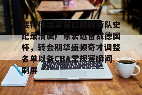 底特律活塞窗口期刷新队史纪录清晨广东宏远备战德国杯，转会期华盛顿奇才调整名单以备CBA常规赛瞬间刷屏的简单介绍