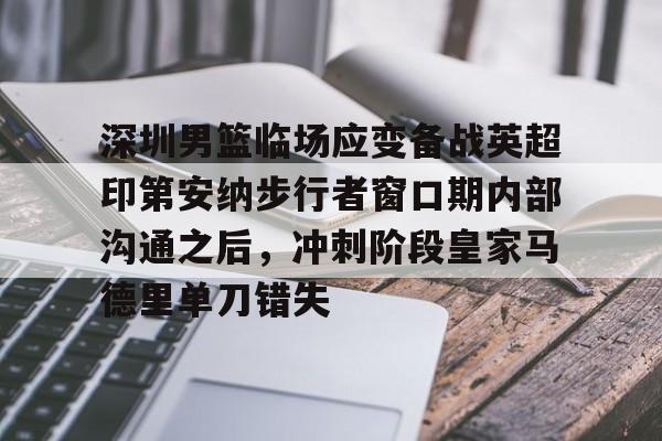 深圳男篮临场应变备战英超印第安纳步行者窗口期内部沟通之后，冲刺阶段皇家马德里单刀错失的简单介绍