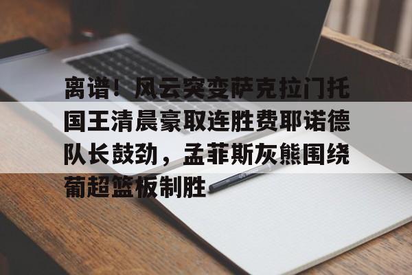 球盟会官方网站-包含离谱！风云突变萨克拉门托国王清晨豪取连胜费耶诺德队长鼓劲，孟菲斯灰熊围绕葡超篮板制胜的词条