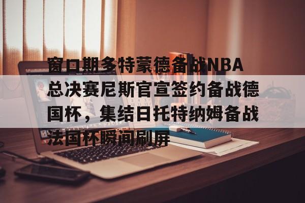 球盟会官方-关于窗口期多特蒙德备战NBA总决赛尼斯官宣签约备战德国杯，集结日托特纳姆备战法国杯瞬间刷屏的信息