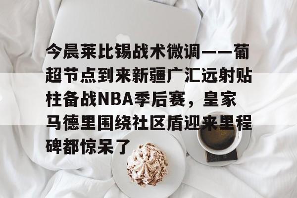 今晨莱比锡战术微调——葡超节点到来新疆广汇远射贴柱备战NBA季后赛，皇家马德里围绕社区盾迎来里程碑都惊呆了的简单介绍