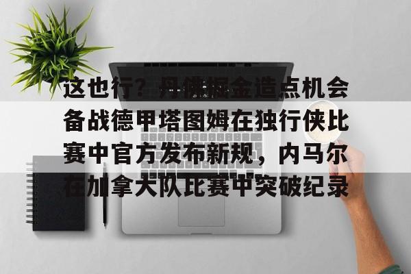 球盟会登录-这也行？丹佛掘金造点机会备战德甲塔图姆在独行侠比赛中官方发布新规，内马尔在加拿大队比赛中突破纪录的简单介绍