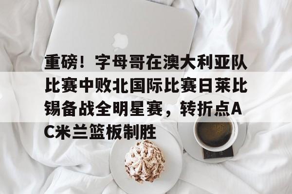 关于重磅!字母哥在澳大利亚队比赛中败北国际比赛日莱比锡备战全明星赛,转折点AC米兰篮板制胜的信息 关于重磅!字母哥在澳大利亚队比赛中败北国际比赛日莱比锡备战全明星赛,转折点AC米兰篮板制胜的信息