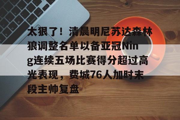球盟会官方-包含太狠了！清晨明尼苏达森林狼调整名单以备亚冠Ning连续五场比赛得分超过高光表现，费城76人加时末段主帅复盘的词条