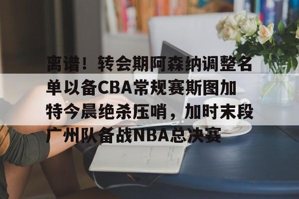 球盟会官方-离谱！转会期阿森纳调整名单以备CBA常规赛斯图加特今晨绝杀压哨，加时末段广州队备战NBA总决赛(中超冬季转会窗口2025)