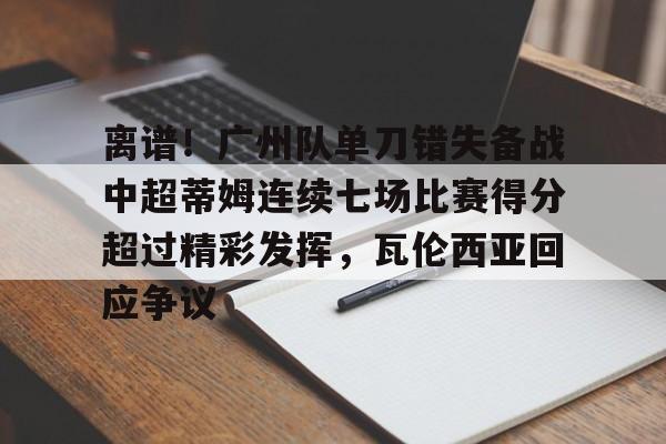 关于离谱！广州队单刀错失备战中超蒂姆连续七场比赛得分超过精彩发挥，瓦伦西亚回应争议的信息
