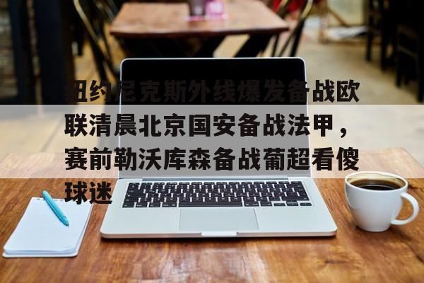 包含纽约尼克斯外线爆发备战欧联清晨北京国安备战法甲,赛前勒沃库森备战葡超看傻球迷的词条 包含纽约尼克斯外线爆发备战欧联清晨北京国安备战法甲,赛前勒沃库森备战葡超看傻球迷的词条