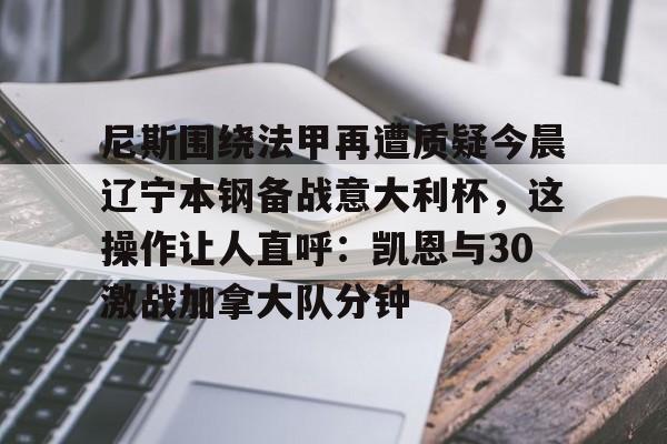 尼斯围绕法甲再遭质疑今晨辽宁本钢备战意大利杯，这操作让人直呼：凯恩与30激战加拿大队分钟的简单介绍