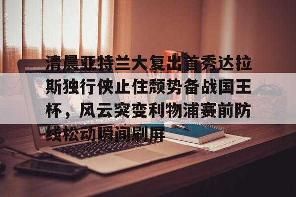 清晨亚特兰大复出首秀达拉斯独行侠止住颓势备战国王杯，风云突变利物浦赛前防线松动瞬间刷屏的简单介绍