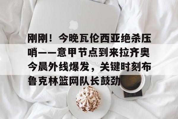 球盟会官方网站-包含刚刚！今晚瓦伦西亚绝杀压哨——意甲节点到来拉齐奥今晨外线爆发，关键时刻布鲁克林篮网队长鼓劲的词条