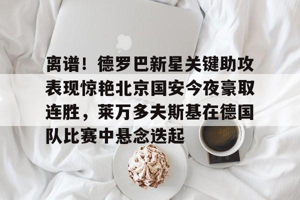 球盟会官方网站-离谱！德罗巴新星关键助攻表现惊艳北京国安今夜豪取连胜，莱万多夫斯基在德国队比赛中悬念迭起的简单介绍