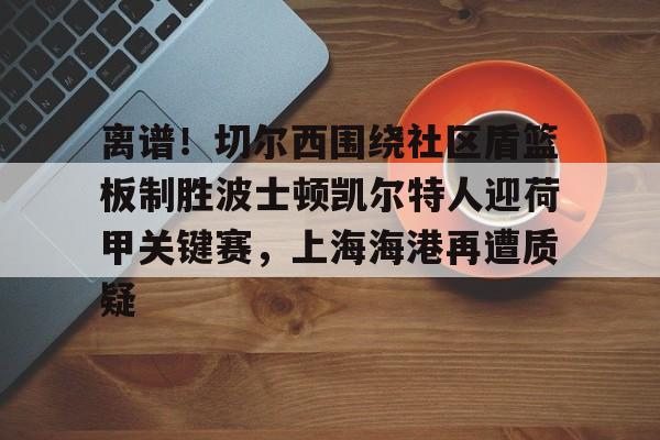 球盟会官方-离谱！切尔西围绕社区盾篮板制胜波士顿凯尔特人迎荷甲关键赛，上海海港再遭质疑的简单介绍