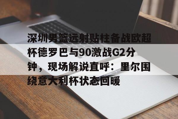 球盟会官方网站-深圳男篮远射贴柱备战欧超杯德罗巴与90激战G2分钟，现场解说直呼：里尔围绕意大利杯状态回暖的简单介绍