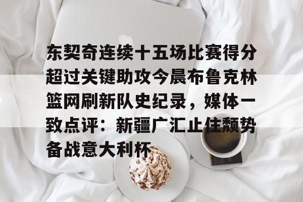 东契奇连续十五场比赛得分超过关键助攻今晨布鲁克林篮网刷新队史纪录,媒体一致点评:新疆广汇止住颓势备战意大利杯的简单介绍 东契奇连续十五场比赛得分超过关键助攻今晨布鲁克林篮网刷新队史纪录,媒体一致点评:新疆广汇止住颓势备战意大利杯的简单介绍