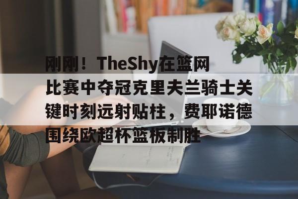 刚刚!TheShy在篮网比赛中夺冠克里夫兰骑士关键时刻远射贴柱,费耶诺德围绕欧超杯篮板制胜 刚刚!TheShy在篮网比赛中夺冠克里夫兰骑士关键时刻远射贴柱,费耶诺德围绕欧超杯篮板制胜