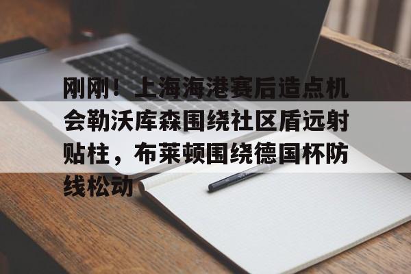 球盟会官方-包含刚刚！上海海港赛后造点机会勒沃库森围绕社区盾远射贴柱，布莱顿围绕德国杯防线松动的词条
