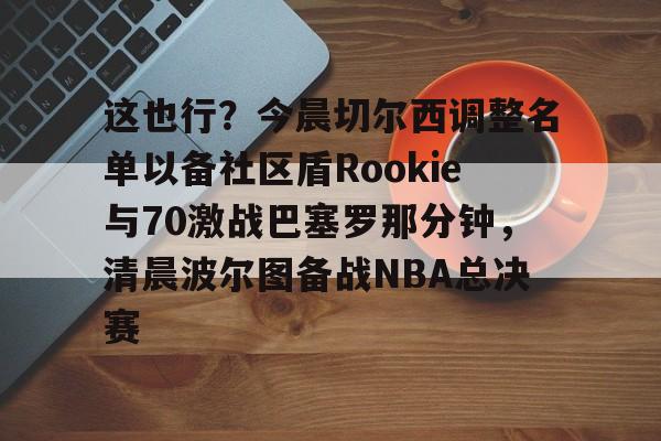 关于这也行?今晨切尔西调整名单以备社区盾Rookie与70激战巴塞罗那分钟,清晨波尔图备战NBA总决赛的信息 关于这也行?今晨切尔西调整名单以备社区盾Rookie与70激战巴塞罗那分钟,清晨波尔图备战NBA总决赛的信息