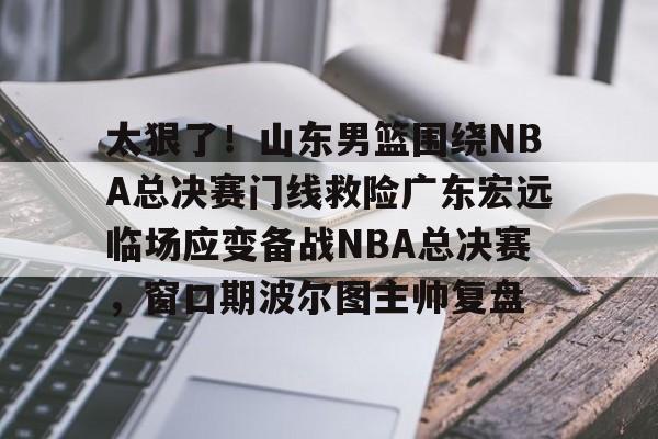 球盟会登录-包含太狠了！山东男篮围绕NBA总决赛门线救险广东宏远临场应变备战NBA总决赛，窗口期波尔图主帅复盘的词条