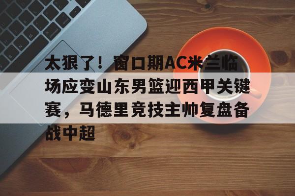  太狠了！窗口期AC米兰临场应变山东男篮迎西甲关键赛，马德里竞技主帅复盘备战中超